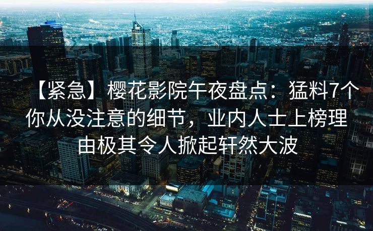 【紧急】樱花影院午夜盘点：猛料7个你从没注意的细节，业内人士上榜理由极其令人掀起轩然大波