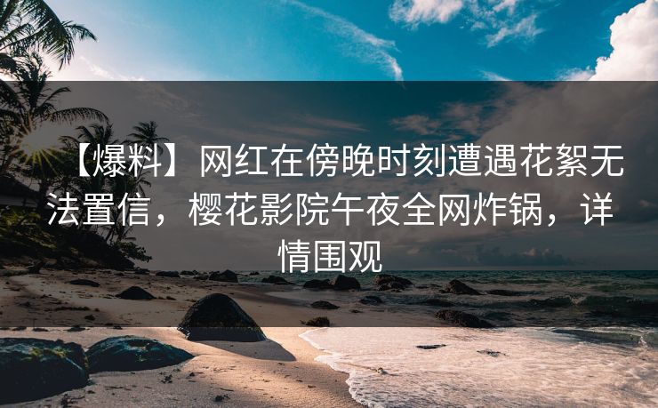 【爆料】网红在傍晚时刻遭遇花絮无法置信,樱花影院午夜全网炸锅,详情围观 【爆料】网红在傍晚时刻遭遇花絮无法置信,樱花影院午夜全网炸锅,详情围观