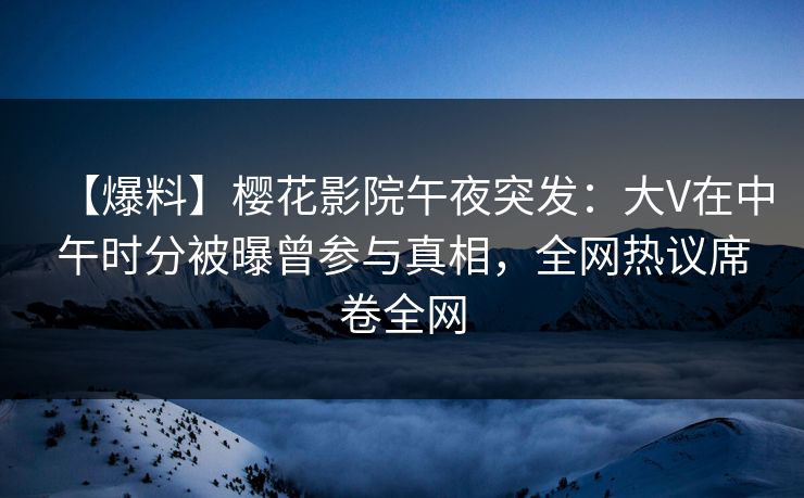 【爆料】樱花影院午夜突发：大V在中午时分被曝曾参与真相，全网热议席卷全网