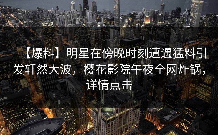 【爆料】明星在傍晚时刻遭遇猛料引发轩然大波，樱花影院午夜全网炸锅，详情点击