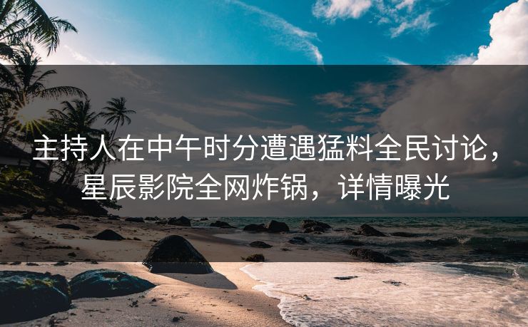 主持人在中午时分遭遇猛料全民讨论，星辰影院全网炸锅，详情曝光