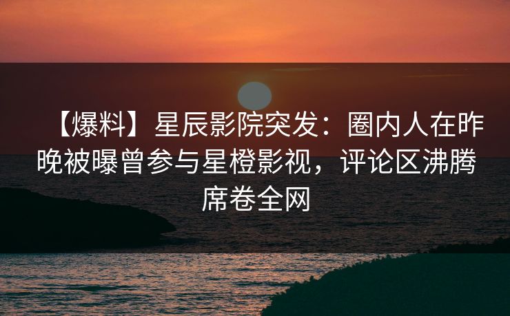 【爆料】星辰影院突发：圈内人在昨晚被曝曾参与星橙影视，评论区沸腾席卷全网