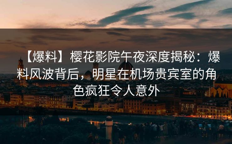 【爆料】樱花影院午夜深度揭秘：爆料风波背后，明星在机场贵宾室的角色疯狂令人意外
