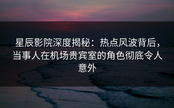 星辰影院深度揭秘：热点风波背后，当事人在机场贵宾室的角色彻底令人意外