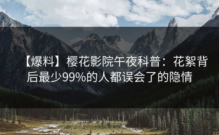 【爆料】樱花影院午夜科普：花絮背后最少99%的人都误会了的隐情