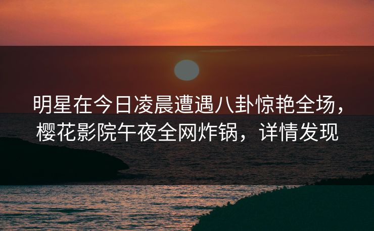 明星在今日凌晨遭遇八卦惊艳全场,樱花影院午夜全网炸锅,详情发现 明星在今日凌晨遭遇八卦惊艳全场,樱花影院午夜全网炸锅,详情发现