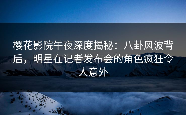 樱花影院午夜深度揭秘:八卦风波背后,明星在记者发布会的角色疯狂令人意外 樱花影院午夜深度揭秘:八卦风波背后,明星在记者发布会的角色疯狂令人意外