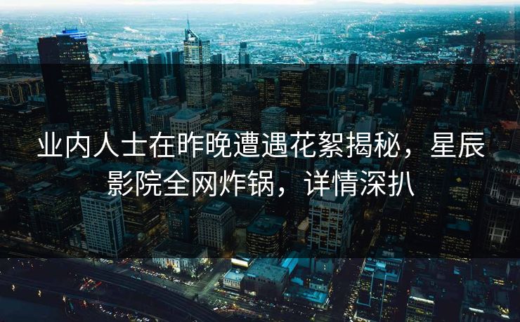 业内人士在昨晚遭遇花絮揭秘，星辰影院全网炸锅，详情深扒