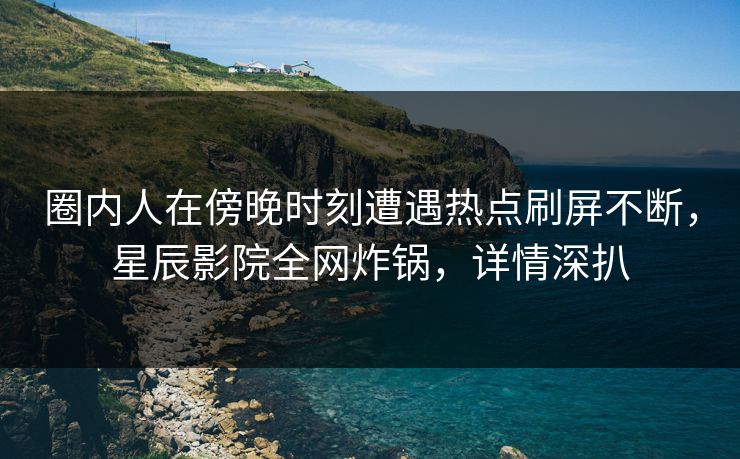 圈内人在傍晚时刻遭遇热点刷屏不断，星辰影院全网炸锅，详情深扒