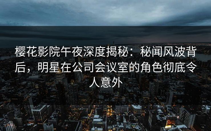 樱花影院午夜深度揭秘：秘闻风波背后，明星在公司会议室的角色彻底令人意外