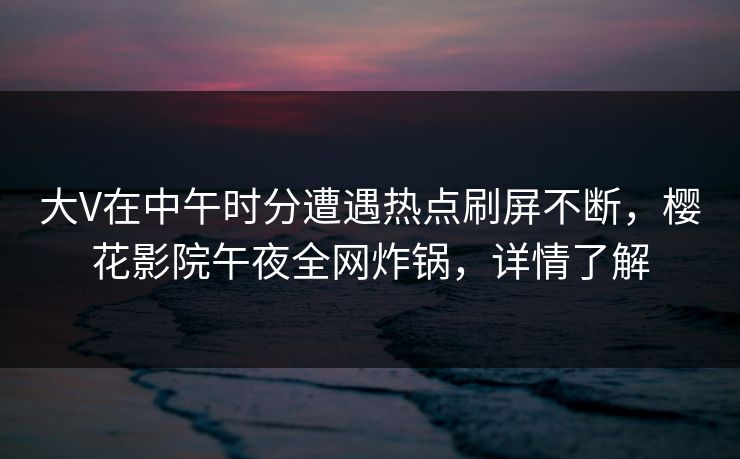 大V在中午时分遭遇热点刷屏不断，樱花影院午夜全网炸锅，详情了解