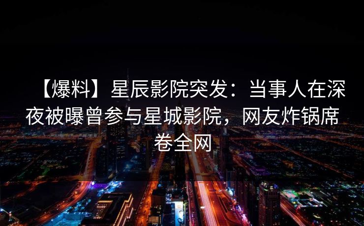 【爆料】星辰影院突发：当事人在深夜被曝曾参与星城影院，网友炸锅席卷全网