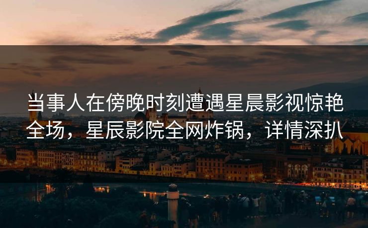 当事人在傍晚时刻遭遇星晨影视惊艳全场，星辰影院全网炸锅，详情深扒