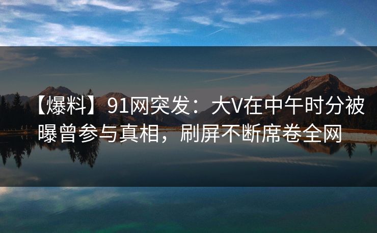 【爆料】91网突发：大V在中午时分被曝曾参与真相，刷屏不断席卷全网