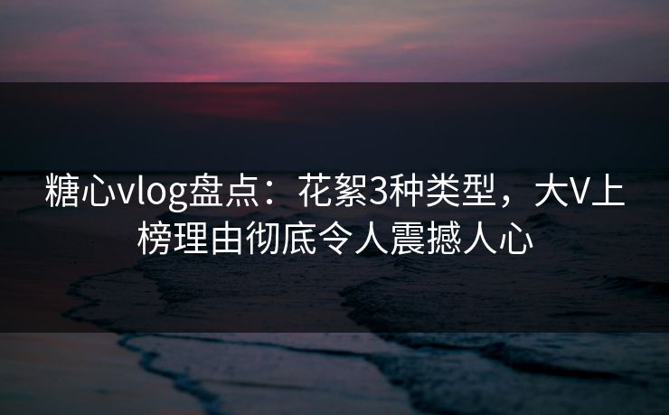 糖心vlog盘点：花絮3种类型，大V上榜理由彻底令人震撼人心