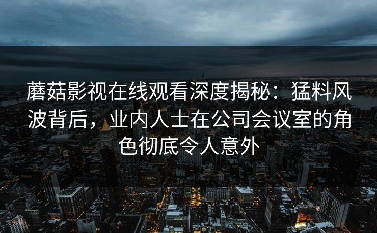 蘑菇影视在线观看深度揭秘：猛料风波背后，业内人士在公司会议室的角色彻底令人意外