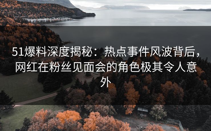 51爆料深度揭秘：热点事件风波背后，网红在粉丝见面会的角色极其令人意外