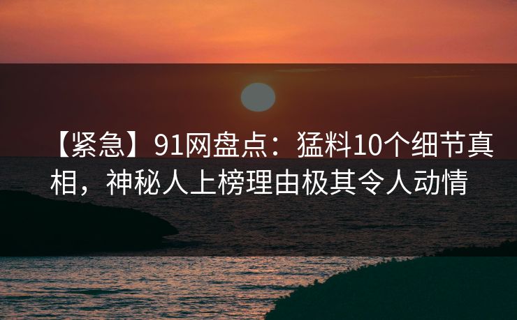 【紧急】91网盘点：猛料10个细节真相，神秘人上榜理由极其令人动情