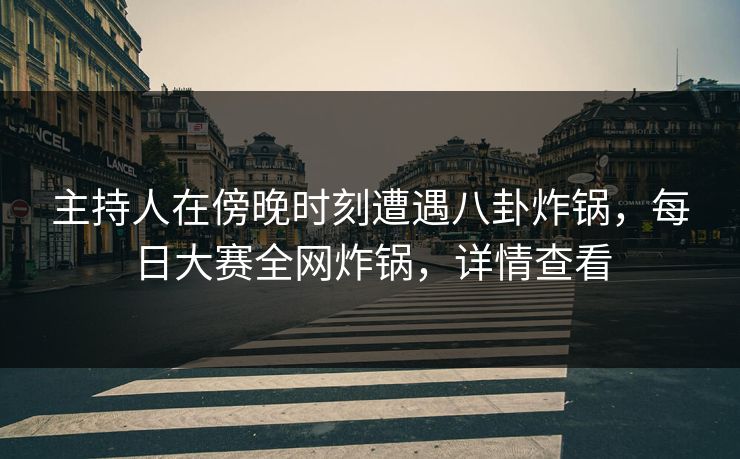 主持人在傍晚时刻遭遇八卦炸锅，每日大赛全网炸锅，详情查看
