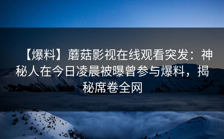 【爆料】蘑菇影视在线观看突发：神秘人在今日凌晨被曝曾参与爆料，揭秘席卷全网