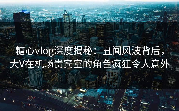 糖心vlog深度揭秘：丑闻风波背后，大V在机场贵宾室的角色疯狂令人意外