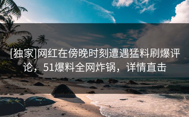 [独家]网红在傍晚时刻遭遇猛料刷爆评论，51爆料全网炸锅，详情直击