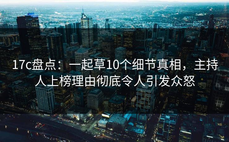 17c盘点：一起草10个细节真相，主持人上榜理由彻底令人引发众怒