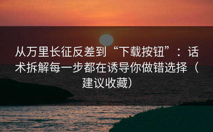 从万里长征反差到“下载按钮”：话术拆解每一步都在诱导你做错选择（建议收藏）
