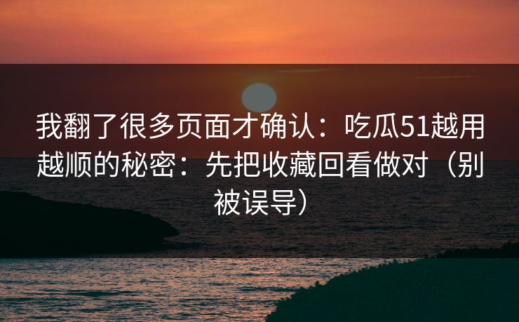 我翻了很多页面才确认：吃瓜51越用越顺的秘密：先把收藏回看做对（别被误导）