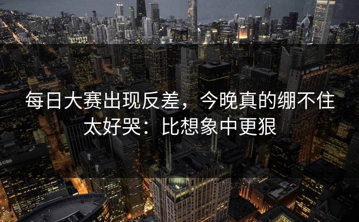 每日大赛出现反差，今晚真的绷不住太好哭：比想象中更狠