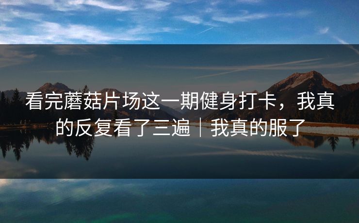 看完蘑菇片场这一期健身打卡，我真的反复看了三遍｜我真的服了