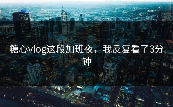 糖心vlog这段加班夜,我反复看了3分钟 糖心vlog这段加班夜,我反复看了3分钟