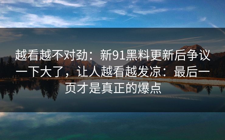 越看越不对劲：新91黑料更新后争议一下大了，让人越看越发凉：最后一页才是真正的爆点