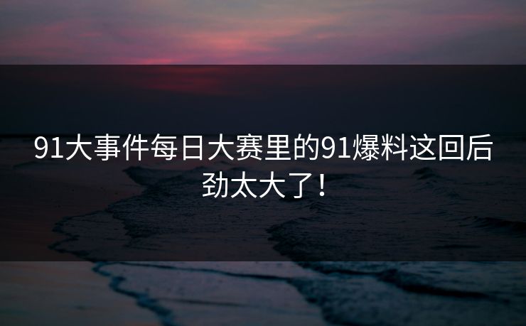 91大事件每日大赛里的91爆料这回后劲太大了！