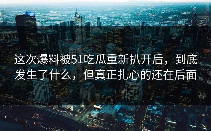 这次爆料被51吃瓜重新扒开后，到底发生了什么，但真正扎心的还在后面