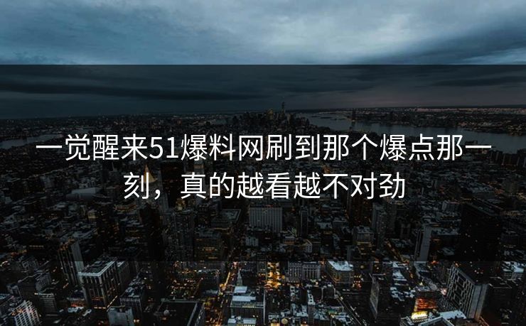 一觉醒来51爆料网刷到那个爆点那一刻，真的越看越不对劲