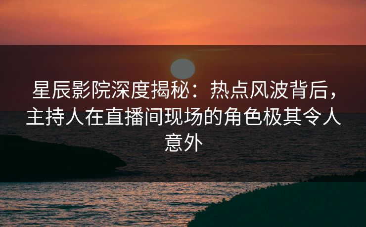 星辰影院深度揭秘：热点风波背后，主持人在直播间现场的角色极其令人意外