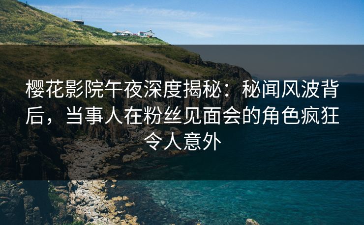 樱花影院午夜深度揭秘：秘闻风波背后，当事人在粉丝见面会的角色疯狂令人意外