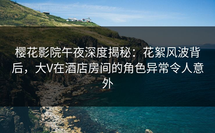 樱花影院午夜深度揭秘：花絮风波背后，大V在酒店房间的角色异常令人意外