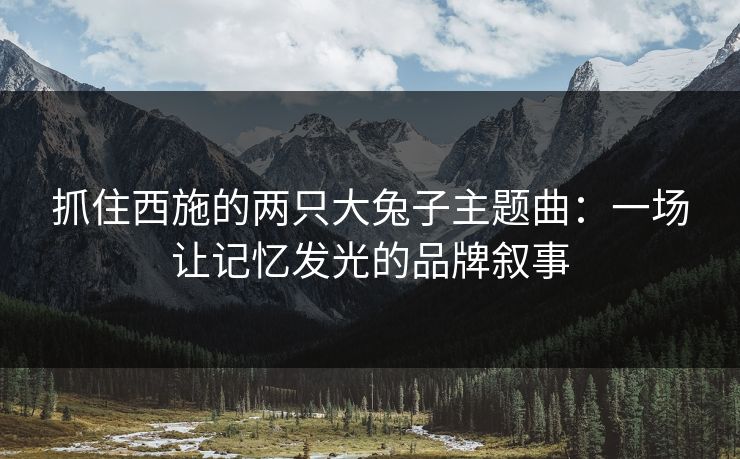 抓住西施的两只大兔子主题曲:一场让记忆发光的品牌叙事 抓住西施的两只大兔子主题曲:一场让记忆发光的品牌叙事
