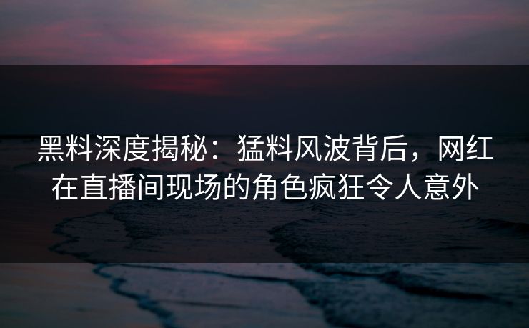 黑料深度揭秘：猛料风波背后，网红在直播间现场的角色疯狂令人意外