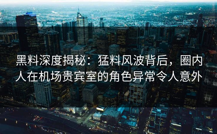 黑料深度揭秘：猛料风波背后，圈内人在机场贵宾室的角色异常令人意外